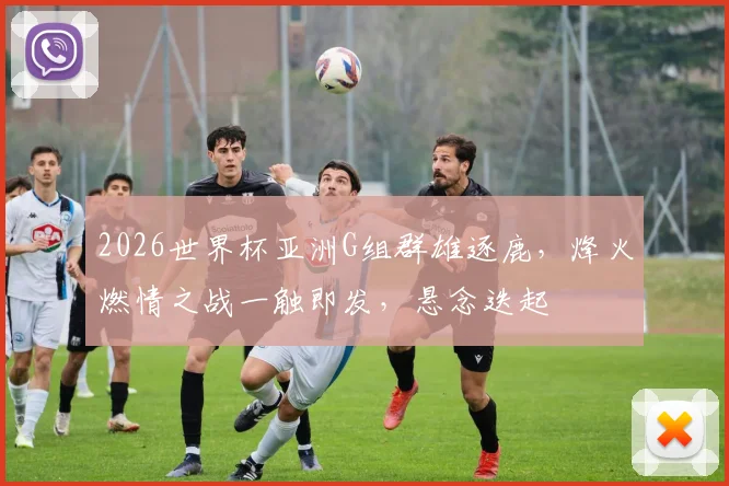 2026世界杯亚洲G组群雄逐鹿，烽火燃情之战一触即发，悬念迭起