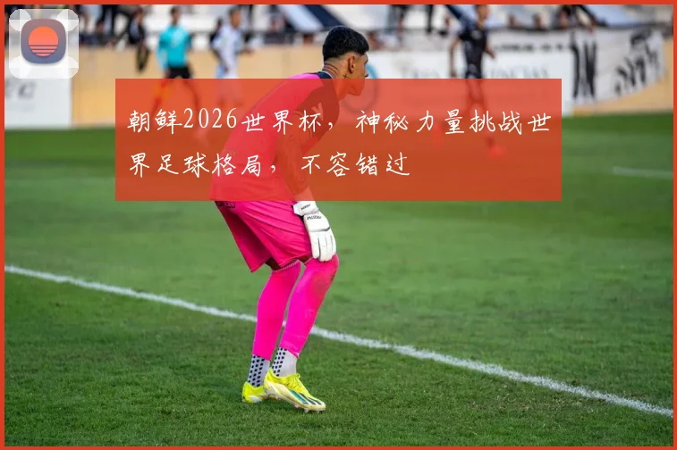 朝鲜2026世界杯，神秘力量挑战世界足球格局，不容错过