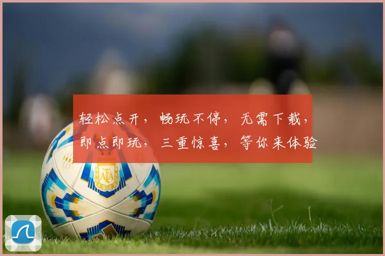 轻松点开，畅玩不停，无需下载，即点即玩，三重惊喜，等你来体验