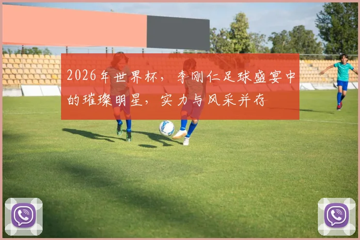 2026年世界杯，李刚仁足球盛宴中的璀璨明星，实力与风采并存
